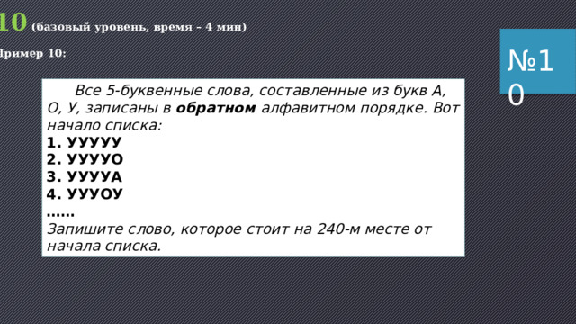 10 (базовый уровень, время – 4 мин) Пример 9: № 9  Все 5-буквенные слова, составленные из 5 букв А, К, Л, О, Ш, записаны в алфавитном порядке. Вот начало списка: 1. ААААА 2. ААААК 3. ААААЛ 4. ААААО 5. ААААШ 6. АААКА …… На каком месте от начала списка стоит слово ШКОЛА? 