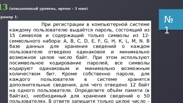 13 (повышенный уровень, время – 3 мин) Пример 1: № 1  При регистрации в компьютерной системе каждому пользователю выдаётся пароль, состоящий из 15 символов и содержащий только символы из 12-символьного набора: А, В, C, D, Е, F, G, H, К, L, M, N. В базе данных для хранения сведений о каждом пользователе отведено одинаковое и минимально возможное целое число байт. При этом используют посимвольное кодирование паролей, все символы кодируют одинаковым и минимально возможным количеством бит. Кроме собственно пароля, для каждого пользователя в системе хранятся дополнительные сведения, для чего отведено 12 байт на одного пользователя. Определите объём памяти (в байтах), необходимый для хранения сведений о 50 пользователях. В ответе запишите только целое число – количество байт. Задача из варианта КИМ для досрочной сдачи ЕГЭ по информатике 05.05.2015 