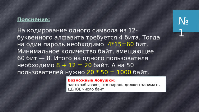 № 1 По­яс­не­ние: На кодирование одного символа из 12-буквенного алфавита требуется 4 бита. Тогда на один пароль необходимо 4*15=60 бит. Минимальное количество байт, вмещающее 60 бит — 8. Итого на одного пользователя необходимо 8 + 12 = 20 байт. А на 50 пользователей нужно 20 * 50 = 1000 байт. Возможные ловушки : часто забывают, что пароль должен занимать ЦЕЛОЕ число байт 