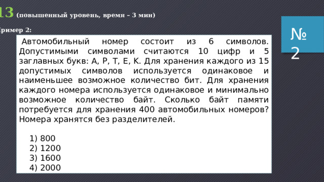 13 (повышенный уровень, время – 3 мин) Пример 2: № 2   Автомобильный номер состоит из 6 символов. Допустимыми символами считаются 10 цифр и 5 заглавных букв: A, P, T, E, K. Для хранения каждого из 15 допустимых символов используется одинаковое и наименьшее возможное количество бит. Для хранения каждого номера используется одинаковое и мини­маль­но возможное количество байт. Сколько байт памяти потребуется для хранения 400 автомобильных но­ме­ров? Номера хранятся без разделителей.   1) 800  2) 1200  3) 1600  4) 2000 