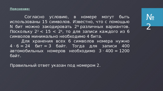 По­яс­не­ние:   Согласно условию, в номере могут быть использованы 15 символов. Известно, что с помощью N бит можно закодировать 2 N  различных вариантов. Поскольку 2 3   Для хранения всех 6 символов номера нужно 4 · 6 = 24 бит = 3 байт. Тогда для записи 400 автомобильных номеров необходимо 3 · 400 = 1200 байт.   Правильный ответ указан под номером 2. № 2 