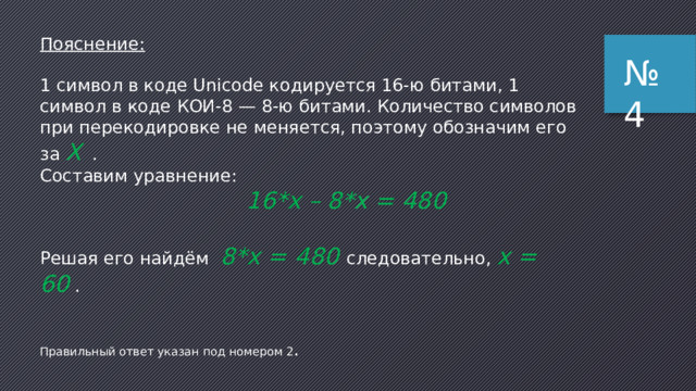 Пояснение:   И нформация в 4 бита соответствует выбору одного из 16 вариантов, поэтому в вольере А живет 1/16 часть всех обезьян (это самый важный момент !)  Всего обезьян – 32, поэтому в вольере А живет 32/16 = 2 обезьяны  В вольере Б живут все оставшиеся 32 – 2 = 30 обезьян ответ – 30. № 3 Возможные ловушки : 1) можно сделать неверный вывод о том, что в вольере А живет 4 обезьяны (столько же, сколько бит информации мы получили), следовательно, в вольере Б живут оставшиеся 28 обезьян (неверный ответ 3) 2) после п. 1 можно сделать (неверный) вывод о том, что в вольере А живет 16 обезьян, следовательно, в вольере Б – тоже 16 (неверный ответ 2) 
