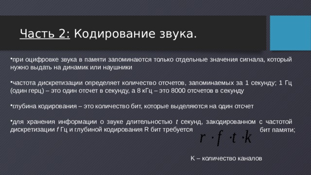 Часть 2: Кодирование звука. при оцифровке звука в памяти запоминаются только отдельные значения сигнала, который нужно выдать на динамик или наушники частота дискретизации определяет количество отсчетов, запоминаемых за 1 секунду; 1 Гц (один герц) – это один отсчет в секунду, а 8 кГц – это 8000 отсчетов в секунду глубина кодирования – это количество бит, которые выделяются на один отсчет для хранения информации о звуке длительностью t секунд, закодированном с частотой дискретизации f Гц и глубиной кодирования R бит требуется  бит памяти;  K – количество каналов 