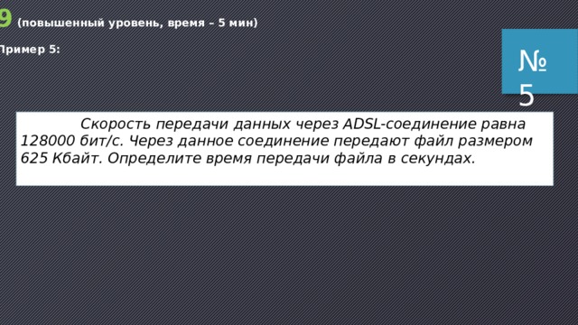 9 (повышенный уровень, время – 5 мин) Пример 5: № 5  Скорость передачи данных через ADSL-соединение равна 128000 бит/c. Через данное соединение передают файл размером 625 Кбайт. Определите время передачи файла в секундах. 