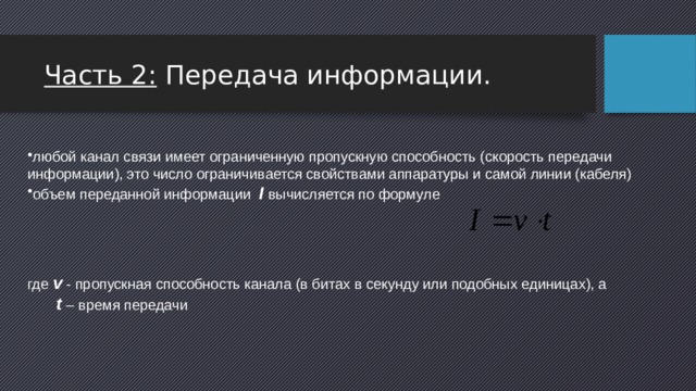 Часть 2: Передача информации. любой канал связи имеет ограниченную пропускную способность (скорость передачи информации), это число ограничивается свойствами аппаратуры и самой линии (кабеля) объем переданной информации I  вычисляется по формуле     где v - пропускная способность канала (в битах в секунду или подобных единицах), а  t – время передачи 