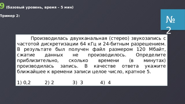 9 (базовый уровень, время – 5 мин) Пример 2: № 2  Производилась двухканальная (стерео) звукозапись с частотой дискретизации 64 кГц и 24-битным разрешением. В результате был получен файл размером 120 Мбайт, сжатие данных не производилось. Определите приблизительно, сколько времени (в минутах) производилась запись. В качестве ответа укажите ближайшее к времени записи целое число, кратное 5. 1) 0,2  2) 2  3) 3    4) 4 