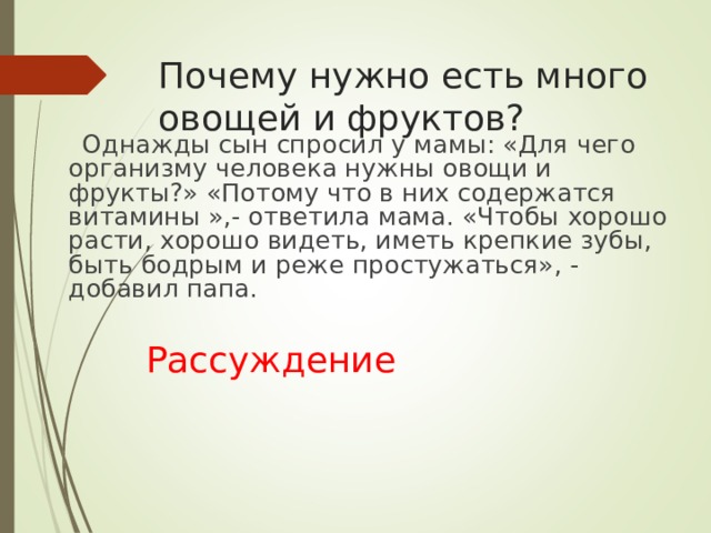Почему нужно есть много овощей и фруктов?  Однажды сын спросил у мамы: «Для чего организму человека нужны овощи и фрукты?» «Потому что в них содержатся витамины »,- ответила мама. «Чтобы хорошо расти, хорошо видеть, иметь крепкие зубы, быть бодрым и реже простужаться», - добавил папа.  Рассуждение 
