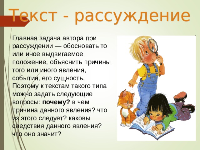 Главная задача автора при рассуждении — обосновать то или иное выдвигаемое положение, объяснить причины того или иного явления, события, его сущность. Поэтому к текстам такого типа можно задать следующие вопросы: почему? в чем причина данного явления? что из этого следует? каковы следствия данного явления? что оно значит? 