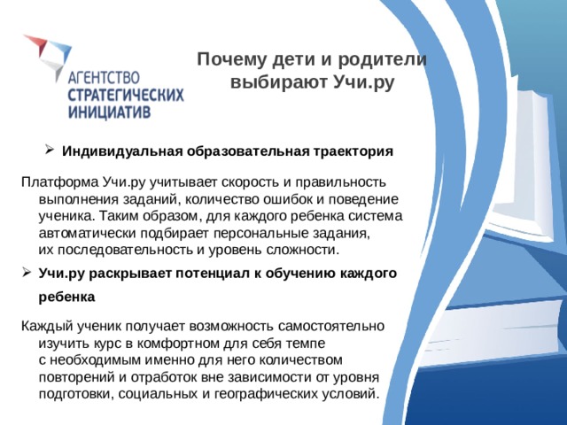 Почему дети и родители выбирают Учи.ру  Индивидуальная образовательная траектория Платформа Учи.ру учитывает скорость и правильность выполнения заданий, количество ошибок и поведение ученика. Таким образом, для каждого ребенка система автоматически подбирает персональные задания, их последовательность и уровень сложности. Учи.ру раскрывает потенциал к обучению каждого ребенка Каждый ученик получает возможность самостоятельно изучить курс в комфортном для себя темпе с необходимым именно для него количеством повторений и отработок вне зависимости от уровня подготовки, социальных и географических условий. 