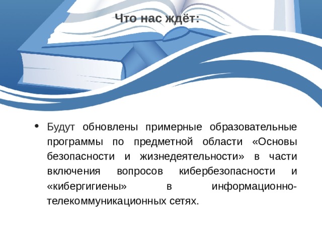 Что нас ждёт: Будут обновлены примерные образовательные программы по предметной области «Основы безопасности и жизнедеятельности» в части включения вопросов кибербезопасности и «кибергигиены» в информационно-телекоммуникационных сетях. 