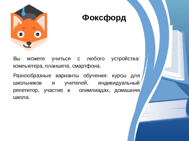 Фоксфорд Вы можете учиться с любого устройства: компьютера, планшета, смартфона. Разнообразные варианты обучения: курсы для школьников и учителей, индивидуальный репетитор, участие в олимпиадах, домашняя школа. 