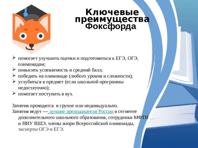 Ключевые преимущества Фоксфорда  помогает улучшить оценки и подготовиться к ЕГЭ, ОГЭ, олимпиадам; повысить успеваемость и средний балл; победить на олимпиаде ( любого уровня и сложности); углубиться в предмет ( если школьной программы недостаточно); помогает поступить в вуз. Занятия проводятся в группе или индивидуально. Занятия ведут —   лучшие преподаватели России  в сегменте дополнительного школьного образования, сотрудники МФТИ и НИУ ВШЭ, члены жюри Всероссийской олимпиады,  эксперты ОГЭ и ЕГЭ. 