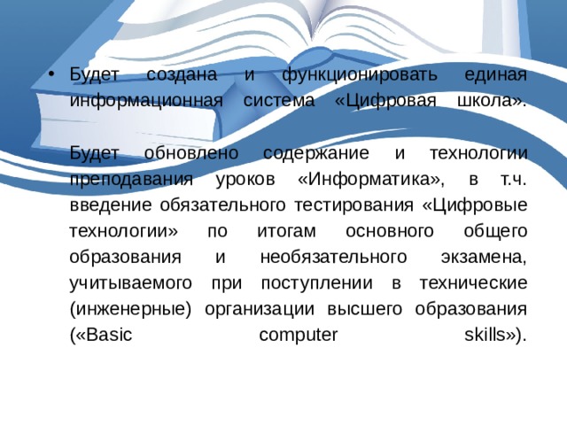 Будет создана и функционировать единая информационная система «Цифровая школа».   Будет обновлено содержание и технологии преподавания уроков «Информатика», в т.ч. введение обязательного тестирования «Цифровые технологии» по итогам основного общего образования и необязательного экзамена, учитываемого при поступлении в технические (инженерные) организации высшего образования («Basic computer skills»).   
