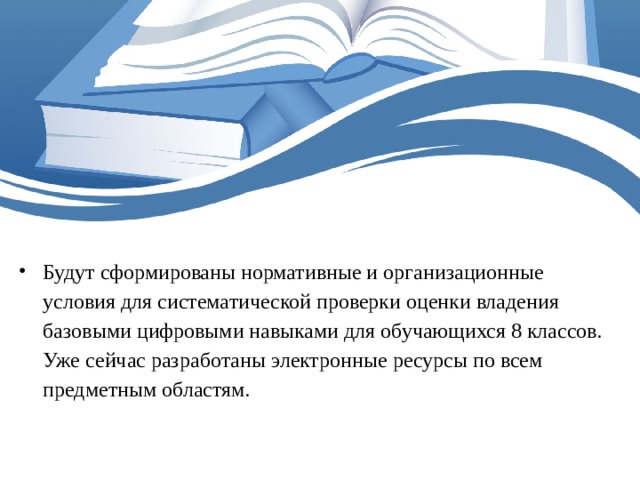Будут сформированы нормативные и организационные условия для систематической проверки оценки владения базовыми цифровыми навыками для обучающихся 8 классов.  Уже сейчас разработаны электронные ресурсы по всем предметным областям.    