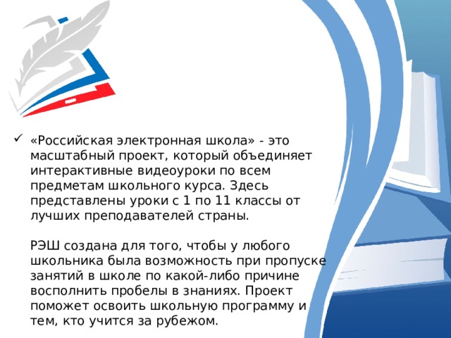 «Российская электронная школа» - это масштабный проект, который объединяет интерактивные видеоуроки по всем предметам школьного курса. Здесь представлены уроки с 1 по 11 классы от лучших преподавателей страны.   РЭШ создана для того, чтобы у любого школьника была возможность при пропуске занятий в школе по какой-либо причине восполнить пробелы в знаниях. Проект поможет освоить школьную программу и тем, кто учится за рубежом. 