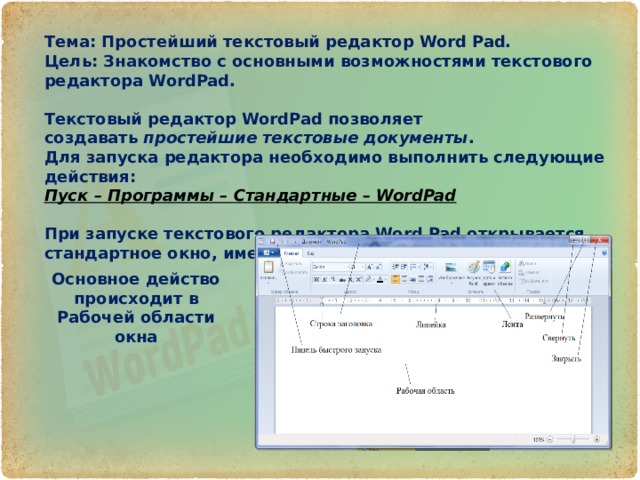Тема: Простейший текстовый редактор Word Pad. Цель: Знакомство с основными возможностями текстового редактора WordPad.  Текстовый редактор WordPad позволяет создавать  простейшие текстовые документы . Для запуска редактора необходимо выполнить следующие действия: Пуск – Программы – Стандартные – WordPad   При запуске текстового редактора Word Pad открывается стандартное окно, имеющее следующую структуру: Основное действо происходит в Рабочей области окна 
