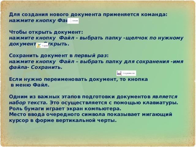 Для создания нового документа применяется команда: нажмите кнопку Файл –   Чтобы открыть документ:  нажмите кнопку  Файл - выбрать папку -щелчок по нужному документу -Открыть .   Сохранить документ в  первый раз : нажмите кнопку  Файл – выбрать папку для сохранения -имя файла- Сохранить.  Если нужно переименовать документ, то кнопка в меню Файл.      Одним из важных этапов подготовки документов  является набор текста.  Это осуществляется с помощью клавиатуры. Роль бумаги играет экран компьютера. Место ввода очередного символа показывает мигающий курсор в форме вертикальной черты. 