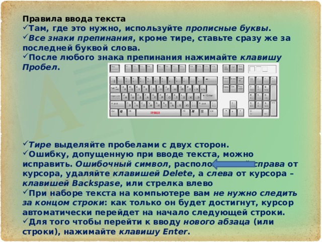 Правила ввода текста Там, где это нужно, используйте прописные буквы . Все знаки препинания , кроме тире, ставьте сразу же за последней буквой слова. После любого знака препинания нажимайте клавишу Пробел .        Тире выделяйте пробелами с двух сторон. Ошибку, допущенную при вводе текста, можно исправить. Ошибочный символ , расположенный справа от курсора, удаляйте клавишей Delete , а слева от курсора – клавишей Backspase , или стрелка влево При наборе текста на компьютере вам не нужно следить за концом строки : как только он будет достигнут, курсор автоматически перейдет на начало следующей строки. Для того чтобы перейти к вводу нового абзаца (или строки), нажимайте клавишу Enter . 