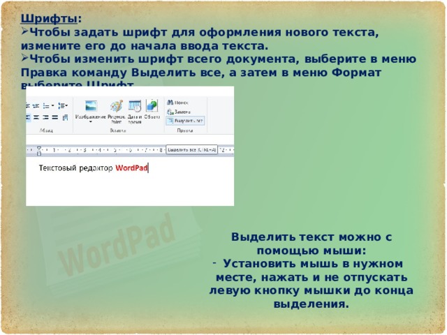 Шрифты : Чтобы задать шрифт для оформления нового текста, измените его до начала ввода текста. Чтобы изменить шрифт всего документа, выберите в меню Правка команду Выделить все, а затем в меню Формат выберите Шрифт. Выделить текст можно с помощью мыши: Установить мышь в нужном месте, нажать и не отпускать левую кнопку мышки до конца выделения. 