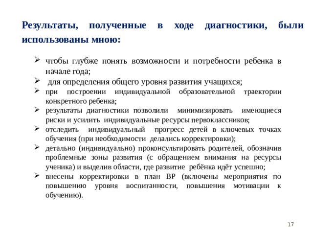 Результаты, полученные в ходе диагностики, были использованы мною: чтобы глубже понять возможности и потребности ребенка в начале года;  для определения общего уровня развития учащихся; при построении индивидуальной образовательной траектории конкретного ребенка; результаты диагностики позволили минимизировать имеющиеся риски и усилить индивидуальные ресурсы первоклассников; отследить индивидуальный прогресс детей в ключевых точках обучения (при необходимости делались корректировки); детально (индивидуально) проконсультировать родителей, обозначив проблемные зоны развития (с обращением внимания на ресурсы ученика) и выделив области, где развитие ребёнка идёт успешно; внесены корректировки в план ВР (включены мероприятия по повышению уровня воспитанности, повышения мотивации к обучению).  