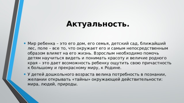  Актуальность.  Мир ребенка – это его дом, его семья, детский сад, ближайший лес, поле – все то, что окружает его и самым непосредственным образом влияет на его жизнь. Взрослым необходимо помочь детям научиться видеть и понимать красоту и величие родного края – это дает возможность ребенку ощутить свою причастность к большому и прекрасному миру, к Родине. У детей дошкольного возраста велика потребность в познании, желании открывать «тайны» окружающей действительности: мира, людей, природы. 