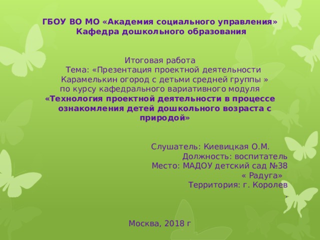 ГБОУ ВО МО «Академия социального управления»   Кафедра дошкольного образования  Итоговая работа  Тема: «Презентация проектной деятельности Карамелькин огород с детьми средней группы » по курсу кафедрального вариативного модуля «Технология проектной деятельности в процессе ознакомления детей дошкольного возраста с природой»      Слушатель: Киевицкая О.М. Должность: воспитатель Место: МАДОУ детский сад №38 « Радуга» Территория: г. Королев  .    Москва, 2018 г 