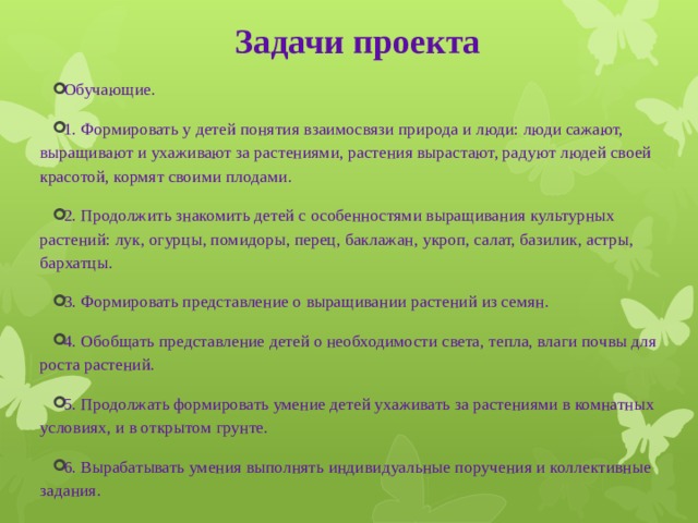 Задачи проекта   Обучающие. 1. Формировать у детей понятия взаимосвязи природа и люди: люди сажают, выращивают и ухаживают за растениями, растения вырастают, радуют людей своей красотой, кормят своими плодами. 2. Продолжить знакомить детей с особенностями выращивания культурных растений: лук, огурцы, помидоры, перец, баклажан, укроп, салат, базилик, астры, бархатцы. 3. Формировать представление о выращивании растений из семян. 4. Обобщать представление детей о необходимости света, тепла, влаги почвы для роста растений. 5. Продолжать формировать умение детей ухаживать за растениями в комнатных условиях, и в открытом грунте. 6. Вырабатывать умения выполнять индивидуальные поручения и коллективные задания. 
