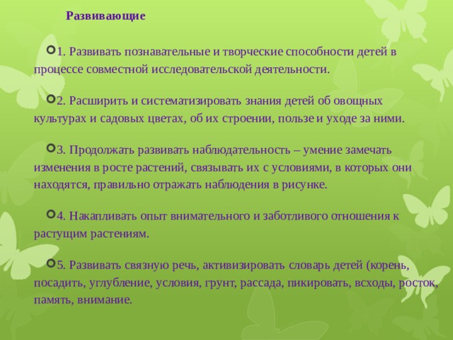 Развивающие   1. Развивать познавательные и творческие способности детей в процессе совместной исследовательской деятельности. 2. Расширить и систематизировать знания детей об овощных культурах и садовых цветах, об их строении, пользе и уходе за ними. 3. Продолжать развивать наблюдательность – умение замечать изменения в росте растений, связывать их с условиями, в которых они находятся, правильно отражать наблюдения в рисунке. 4. Накапливать опыт внимательного и заботливого отношения к растущим растениям. 5. Развивать связную речь, активизировать словарь детей (корень, посадить, углубление, условия, грунт, рассада, пикировать, всходы, росток, память, внимание. 
