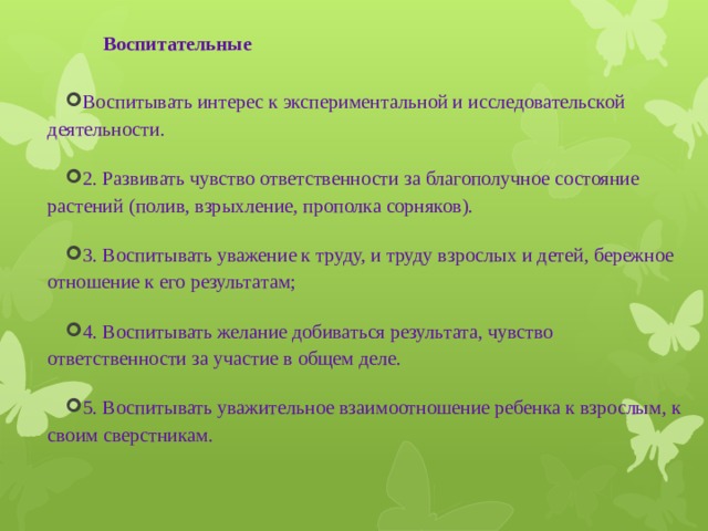 Воспитательные   Воспитывать интерес к экспериментальной и исследовательской деятельности. 2. Развивать чувство ответственности за благополучное состояние растений (полив, взрыхление, прополка сорняков). 3. Воспитывать уважение к труду, и труду взрослых и детей, бережное отношение к его результатам; 4. Воспитывать желание добиваться результата, чувство ответственности за участие в общем деле. 5. Воспитывать уважительное взаимоотношение ребенка к взрослым, к своим сверстникам. 
