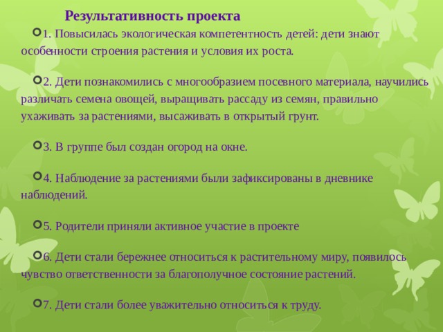 Результативность проекта   1 . Повысилась экологическая компетентность детей: дети знают особенности строения растения и условия их роста. 2. Дети познакомились с многообразием посевного материала, научились различать семена овощей, выращивать рассаду из семян, правильно ухаживать за растениями, высаживать в открытый грунт. 3. В группе был создан огород на окне. 4. Наблюдение за растениями были зафиксированы в дневнике наблюдений. 5. Родители приняли активное участие в проекте 6. Дети стали бережнее относиться к растительному миру, появилось чувство ответственности за благополучное состояние растений. 7. Дети стали более уважительно относиться к труду. 