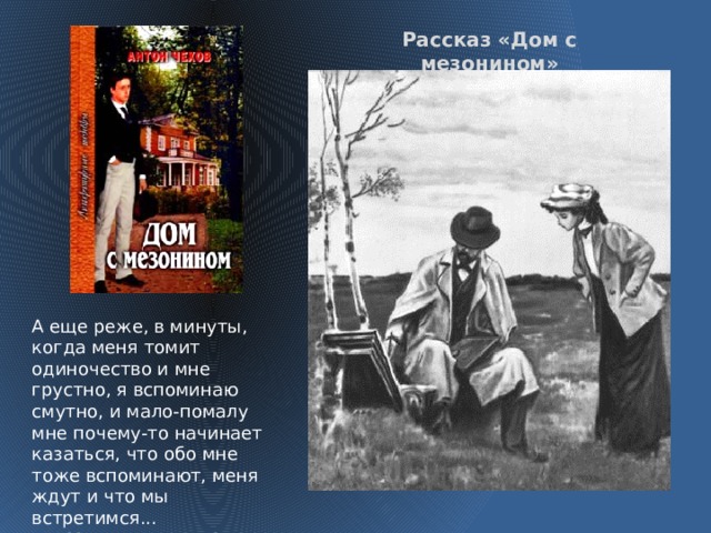 Рассказ «Дом с мезонином» А еще реже, в минуты, когда меня томит одиночество и мне грустно, я вспоминаю смутно, и мало-помалу мне почему-то начинает казаться, что обо мне тоже вспоминают, меня ждут и что мы встретимся...  Мисюсь, где ты?  