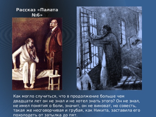 Рассказ «Палата №6» Как могло случиться, что в продолжение больше чем двадцати лет он не знал и не хотел знать этого? Он не знал, не имел понятия о боли, значит, он не виноват, но совесть, такая же несговорчивая и грубая, как Никита, заставила его похолодеть от затылка до пят.  