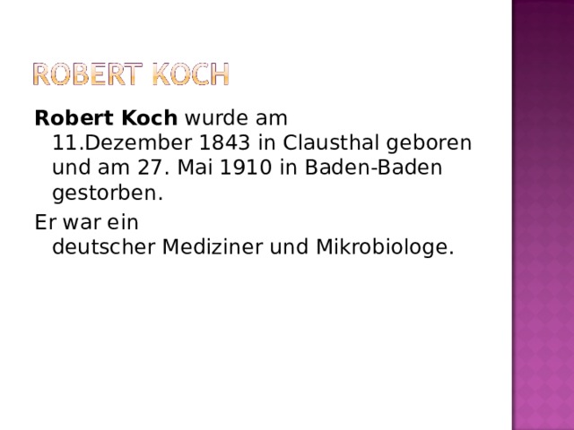 Robert Koch  wurde am 11.Dezember 1843 in Clausthal geboren und am 27. Mai 1910 in Baden-Baden gestorben. Er war ein deutscher Mediziner und Mikrobiologe. 