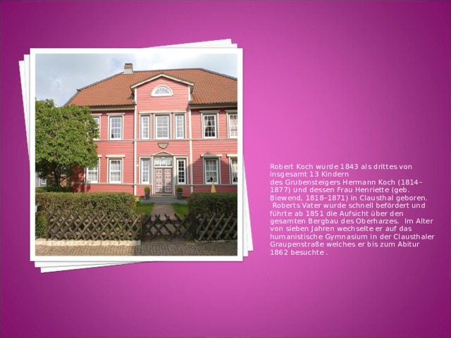 Robert Koch wurde 1843 als drittes von insgesamt 13 Kindern des Grubensteigers Hermann Koch (1814–1877) und dessen Frau Henriette (geb. Biewend, 1818–1871) in Clausthal geboren.  Roberts Vater wurde schnell befördert und führte ab 1851 die Aufsicht über den gesamten Bergbau des Oberharzes.  Im Alter von sieben Jahren wechselte er auf das humanistische Gymnasium in der Clausthaler Graupenstraße welches er bis zum Abitur 1862 besuchte . 