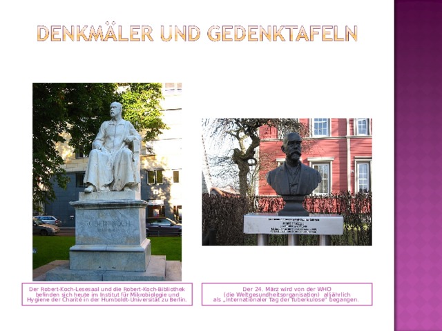 Der Robert-Koch-Lesesaal und die Robert-Koch-Bibliothek befinden sich heute im Institut für Mikrobiologie und Hygiene der Charité in der Humboldt-Universität zu Berlin.  Der 24. März wird von der WHO ( die Weltgesundheitsorganisation) alljährlich als „Internationaler Tag der Tuberkulose“ begangen.  