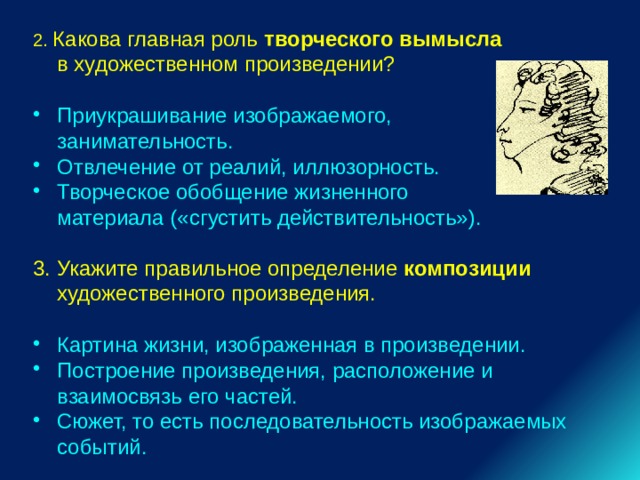 2. Какова главная роль творческого вымысла в художественном произведении? Приукрашивание изображаемого, занимательность. Отвлечение от реалий, иллюзорность. Творческое обобщение жизненного материала («сгустить действительность»). 3. Укажите правильное определение композиции художественного произведения. Картина жизни, изображенная в произведении. Построение произведения, расположение и взаимосвязь его частей. Сюжет, то есть последовательность изображаемых событий. 