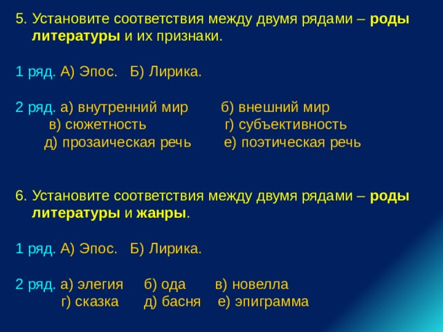 5. Установите соответствия между двумя рядами – роды литературы и их признаки. 1 ряд. А) Эпос. Б) Лирика. 2 ряд. а) внутренний мир б) внешний мир  в) сюжетность г) субъективность  д) прозаическая речь е) поэтическая речь 6. Установите соответствия между двумя рядами – роды литературы и жанры . 1 ряд. А) Эпос. Б) Лирика. 2 ряд. а) элегия б) ода в) новелла  г) сказка д) басня е) эпиграмма 
