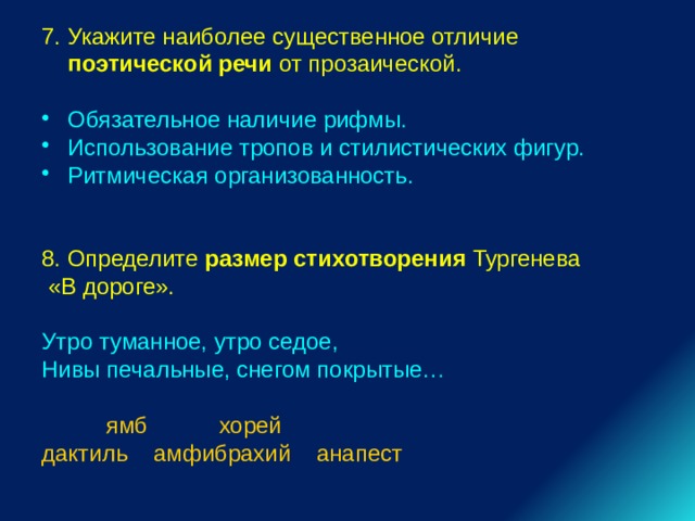 7. Укажите наиболее существенное отличие поэтической речи от прозаической. Обязательное наличие рифмы. Использование тропов и стилистических фигур. Ритмическая организованность. 8. Определите размер стихотворения Тургенева  «В дороге». Утро туманное, утро седое, Нивы печальные, снегом покрытые…  ямб хорей дактиль амфибрахий анапест 