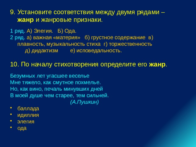 9. Установите соответствия между двумя рядами – жанр и жанровые признаки. 1 ряд. А) Элегия. Б) Ода. 2 ряд. а) важная «материя» б) грустное содержание в) плавность, музыкальность стиха г) торжественность  д) дидактизм е) исповедальность. 10. По началу стихотворения определите его жанр . Безумных лет угасшее веселье Мне тяжело, как смутное похмелье. Но, как вино, печаль минувших дней В моей душе чем старее, тем сильней.  (А.Пушкин) баллада идиллия элегия ода 