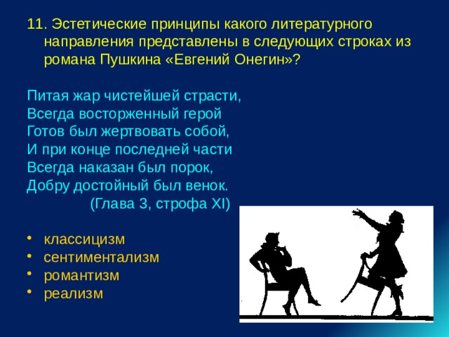 11. Эстетические принципы какого литературного направления представлены в следующих строках из романа Пушкина «Евгений Онегин»? Питая жар чистейшей страсти, Всегда восторженный герой Готов был жертвовать собой, И при конце последней части Всегда наказан был порок, Добру достойный был венок.  (Глава 3, строфа XI) классицизм сентиментализм романтизм реализм 