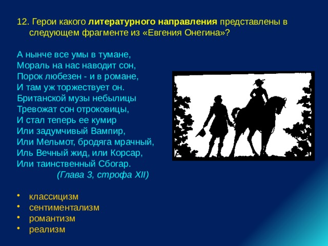 12. Герои какого литературного направления представлены в следующем фрагменте из «Евгения Онегина»? А нынче все умы в тумане, Мораль на нас наводит сон, Порок любезен - и в романе, И там уж торжествует он. Британской музы небылицы Тревожат сон отроковицы, И стал теперь ее кумир Или задумчивый Вампир, Или Мельмот, бродяга мрачный, Иль Вечный жид, или Корсар, Или таинственный Сбогар.  (Глава 3, строфа XII)  классицизм сентиментализм романтизм реализм 