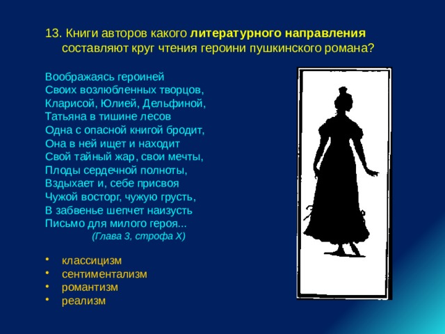 13. Книги авторов какого литературного направления составляют круг чтения героини пушкинского романа? Воображаясь героиней Своих возлюбленных творцов, Кларисой, Юлией, Дельфиной, Татьяна в тишине лесов Одна с опасной книгой бродит, Она в ней ищет и находит Свой тайный жар, свои мечты, Плоды сердечной полноты, Вздыхает и, себе присвоя Чужой восторг, чужую грусть, В забвенье шепчет наизусть Письмо для милого героя...  (Глава 3, строфа X)  классицизм сентиментализм романтизм реализм 