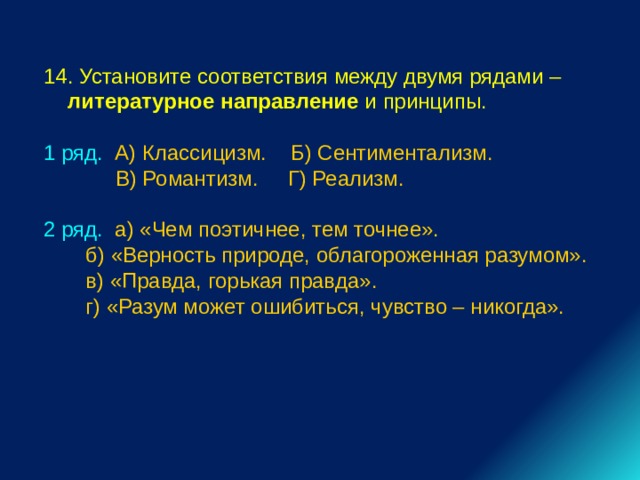 14. Установите соответствия между двумя рядами – литературное направление и принципы. 1 ряд. А) Классицизм. Б) Сентиментализм.  В) Романтизм. Г) Реализм. 2 ряд. а) «Чем поэтичнее, тем точнее».  б) «Верность природе, облагороженная разумом».  в) «Правда, горькая правда».  г) «Разум может ошибиться, чувство – никогда». 