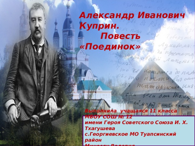 Александр Иванович Куприн.  Повесть «Поединок» Выполнила учащаяся 11 класса МБОУ СОШ № 12 имени Героя Советского Союза И. Х. Тхагушева с.Георгиевское МО Туапсинский район Миносян Валерия Преподаватель Кашаева Э.П. 
