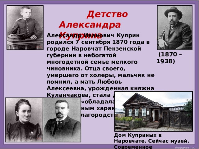  Детство Александра Куприна Александр Иванович Куприн родился 7 сентября 1870 года в городе Наровчат Пензенской губернии в небогатой многодетной семье мелкого чиновника. Отца своего, умершего от холеры, мальчик не помнил, а мать Любовь Алексеевна, урожденная княжна Куланчакова, стала для него ангелом и «обладала сильным, непреклонным характером и высоким благородством».   (1870 – 1938) Дом Куприных в Наровчате. Сейчас музей. Современное изображение. 
