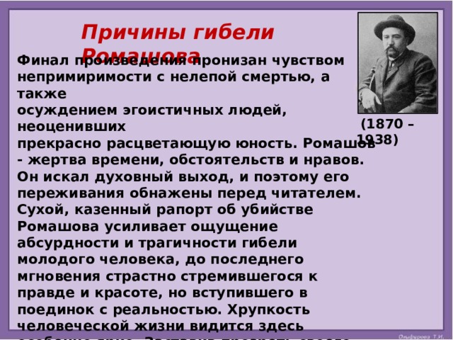 Причины гибели Ромашова Финал произведения пронизан чувством непримиримости с нелепой смертью, а также осуждением эгоистичных людей, неоценивших прекрасно расцветающую юность. Ромашов - жертва времени, обстоятельств и нравов. Он искал духовный выход, и поэтому его переживания обнажены перед читателем. Сухой, казенный рапорт об убийстве Ромашова усиливает ощущение абсурдности и трагичности гибели молодого человека, до последнего мгновения страстно стремившегося к правде и красоте, но вступившего в поединок с реальностью. Хрупкость человеческой жизни видится здесь особенно ярко. Заставив прозреть своего героя, Куприн не нашел для него дальнейшего пути. Таким образом, смерть стала спасением от нравственной гибели, а «естественный» Ромашов неизбежно оказался слишком слабым, чтобы одержать верх над жизнью.     (1870 – 1938) 