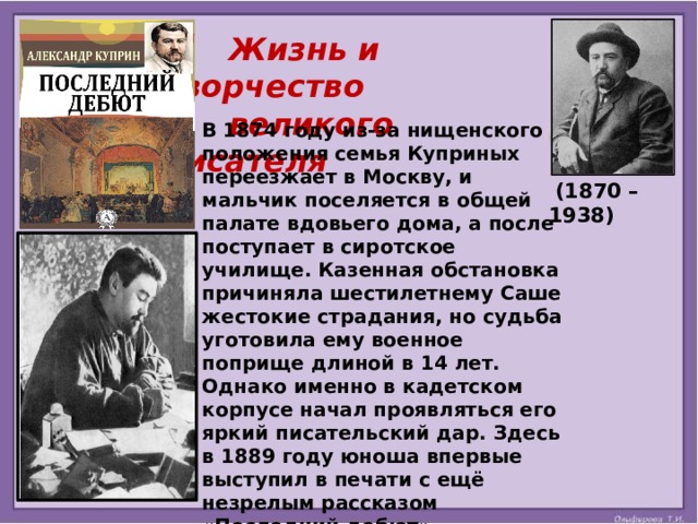 Жизнь и творчество  великого писателя В 1874 году из-за нищенского положения семья Куприных переезжает в Москву, и мальчик поселяется в общей палате вдовьего дома, а после поступает в сиротское училище. Казенная обстановка причиняла шестилетнему Саше жестокие страдания, но судьба уготовила ему военное поприще длиной в 14 лет. Однако именно в кадетском корпусе начал проявляться его яркий писательский дар. Здесь в 1889 году юноша впервые выступил в печати с ещё незрелым рассказом «Последний дебют». Впечатления от суровых армейских будней послужили почвой для многих его произведений.   (1870 – 1938) 