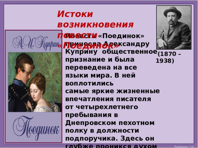 Истоки возникновения повести «Поединок» Повесть «Поединок» принесла Александру Куприну общественное признание и была переведена на все языки мира. В ней воплотились самые яркие жизненные впечатления писателя от четырехлетнего пребывания в Днепровском пехотном полку в должности подпоручика. Здесь он глубже проникся духом русской армии, ее обычаями и проблемами.  (1870 – 1938) 