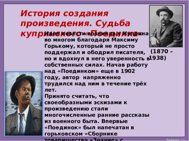  История создания произведения. Судьба купринского «Поединка»  Идея повести возникла у Куприна во многом благодаря Максиму Горькому, который не просто поддержал и ободрил писателя, но и вдохнул в него уверенность в собственных силах. Начав работу над «Поединком» еще в 1902 году, автор напряженно трудился над ним в течение трёх лет. Принято считать, что своеобразными эскизами к произведению стали многочисленные ранние рассказы из военного быта. Впервые «Поединок» был напечатан в горьковском «Сборнике товарищества «Знание» с символичным посвящением: «Максиму Горькому с чувством искренней дружбы и глубокого уважения эту повесть посвящает автор».    (1870 – 1938) 