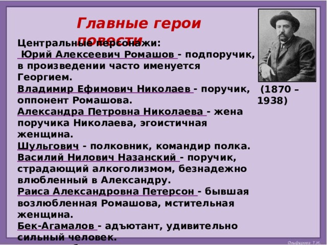  Главные герои повести Центральные персонажи:  Юрий Алексеевич Ромашов - подпоручик, в произведении часто именуется Георгием. Владимир Ефимович Николаев - поручик, оппонент Ромашова. Александра Петровна Николаева - жена поручика Николаева, эгоистичная женщина. Шульгович - полковник, командир полка. Василий Нилович Назанский - поручик, страдающий алкоголизмом, безнадежно влюбленный в Александру. Раиса Александровна Петерсон - бывшая возлюбленная Ромашова, мстительная женщина. Бек-Агамалов - адъютант, удивительно сильный человек. Диц - штабс-капитан. Слива - капитан. Гайнан - денщик подпоручика Ромашова.  (1870 – 1938) 